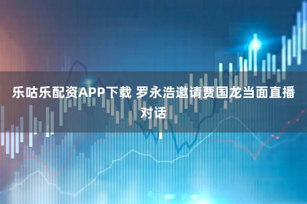 乐咕乐配资APP下载 罗永浩邀请贾国龙当面直播对话