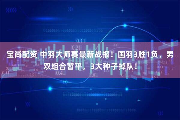 宝尚配资 中羽大师赛最新战报！国羽3胜1负，男双组合暂平，3大种子掉队！