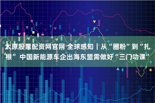 太原股票配资网官网 全球感知|从“圈粉”到“扎根” 中国新能源车企出海东盟需做好“三门功课”