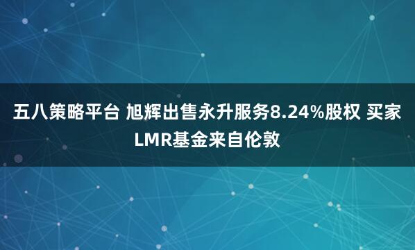 五八策略平台 旭辉出售永升服务8.24%股权 买家LMR基金来自伦敦