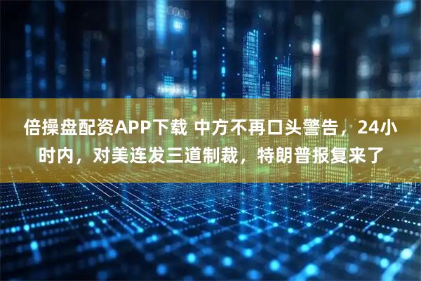 倍操盘配资APP下载 中方不再口头警告，24小时内，对美连发三道制裁，特朗普报复来了