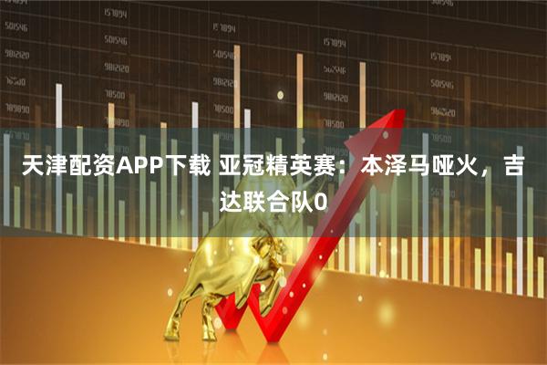 天津配资APP下载 亚冠精英赛：本泽马哑火，吉达联合队0