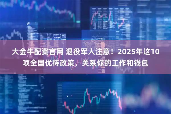 大金牛配资官网 退役军人注意！2025年这10项全国优待政策，关系你的工作和钱包