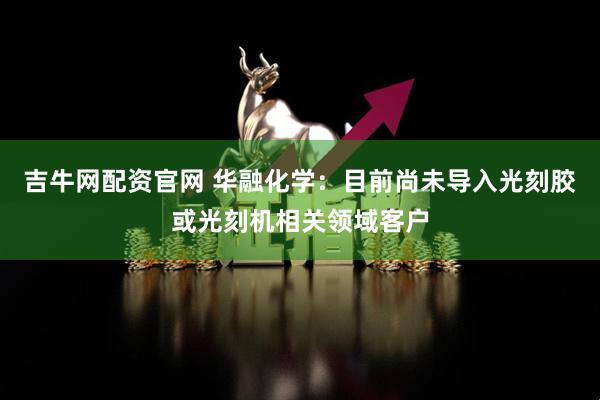 吉牛网配资官网 华融化学：目前尚未导入光刻胶或光刻机相关领域客户