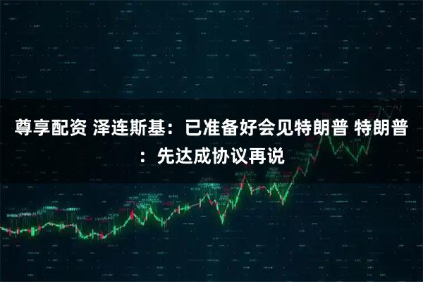 尊享配资 泽连斯基：已准备好会见特朗普 特朗普：先达成协议再说