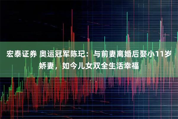 宏泰证券 奥运冠军陈玘：与前妻离婚后娶小11岁娇妻，如今儿女双全生活幸福