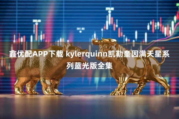 鑫优配APP下载 kylerquinn凯勒奎因满天星系列蓝光版全集