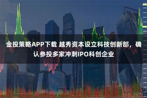 金投策略APP下载 越秀资本设立科技创新部，确认参投多家冲刺IPO科创企业