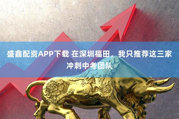 盛鑫配资APP下载 在深圳福田，我只推荐这三家冲刺中考团队