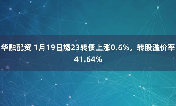 华融配资 1月19日燃23转债上涨0.6%，转股溢价率41.64%