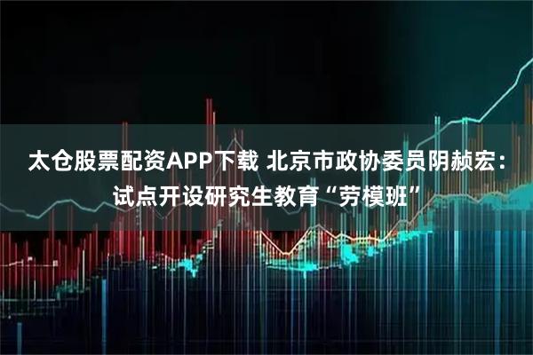 太仓股票配资APP下载 北京市政协委员阴赪宏：试点开设研究生教育“劳模班”