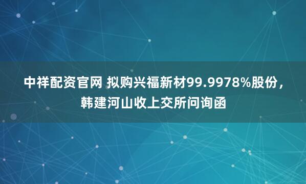 中祥配资官网 拟购兴福新材99.9978%股份，韩建河山收上交所问询函