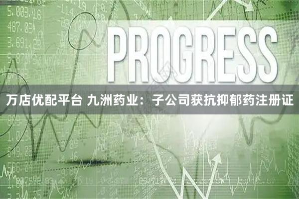 万店优配平台 九洲药业:子公司获抗抑郁药注册证