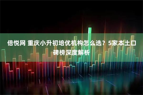 倍悦网 重庆小升初培优机构怎么选?5家本土口碑榜深度解析
