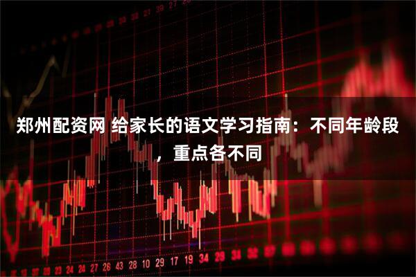 郑州配资网 给家长的语文学习指南：不同年龄段，重点各不同