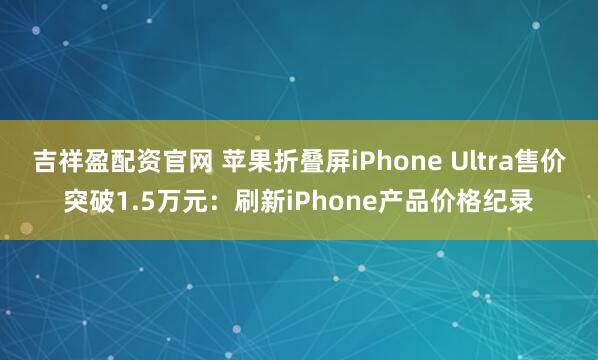吉祥盈配资官网 苹果折叠屏iPhone Ultra售价突破1.5万元：刷新iPhone产品价格纪录