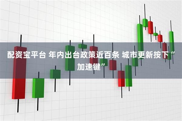 配资宝平台 年内出台政策近百条 城市更新按下“加速键”