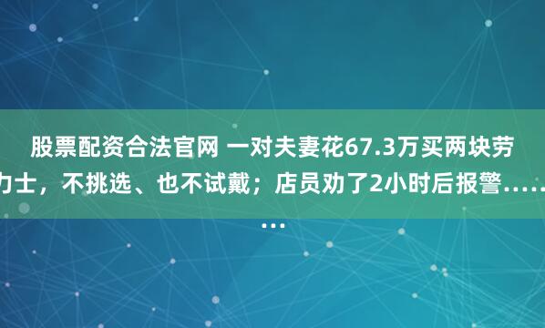 股票配资合法官网 一对夫妻花67.3万买两块劳力士，不挑选、也不试戴；店员劝了2小时后报警……