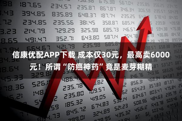 信康优配APP下载 成本仅30元，最高卖6000元！所谓“防癌神药”竟是麦芽糊精
